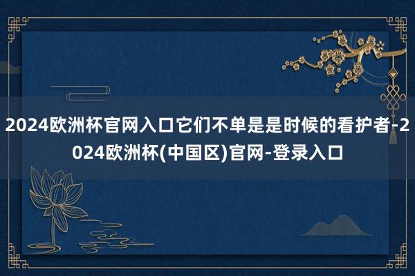 2024欧洲杯官网入口它们不单是是时候的看护者-2024欧洲杯(中国区)官网-登录入口