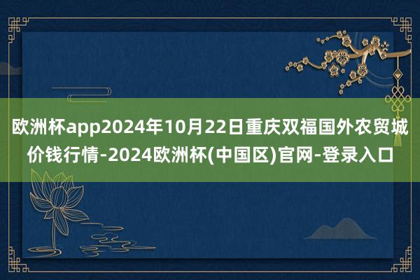 欧洲杯app2024年10月22日重庆双福国外农贸城价钱行情-2024欧洲杯(中国区)官网-登录入口
