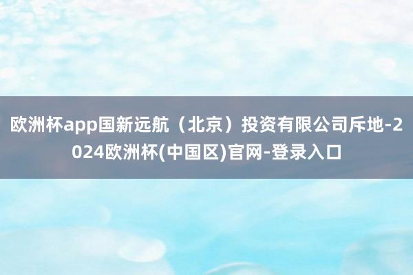 欧洲杯app国新远航（北京）投资有限公司斥地-2024欧洲杯(中国区)官网-登录入口
