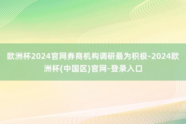 欧洲杯2024官网券商机构调研最为积极-2024欧洲杯(中国区)官网-登录入口