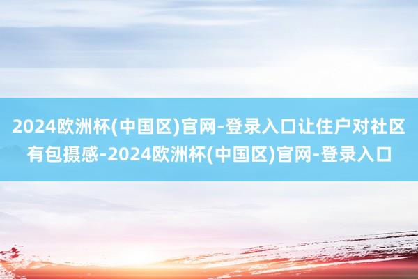2024欧洲杯(中国区)官网-登录入口让住户对社区有包摄感-2024欧洲杯(中国区)官网-登录入口