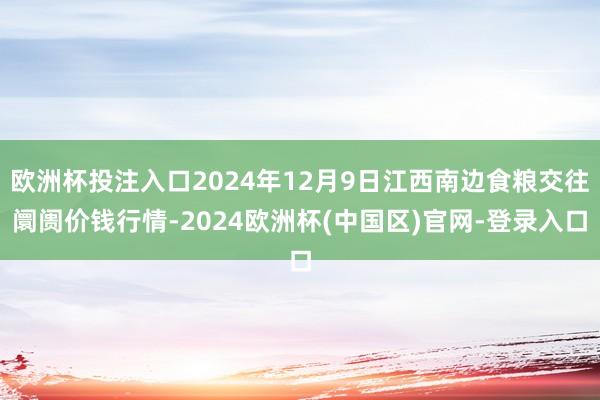 欧洲杯投注入口2024年12月9日江西南边食粮交往阛阓价钱行情-2024欧洲杯(中国区)官网-登录入口