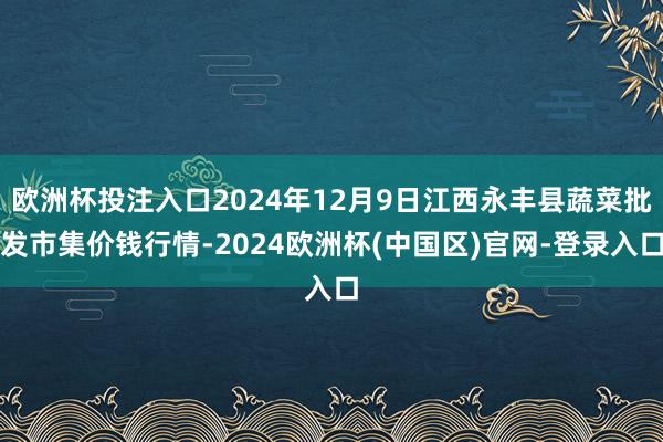欧洲杯投注入口2024年12月9日江西永丰县蔬菜批发市集价钱行情-2024欧洲杯(中国区)官网-登录入口