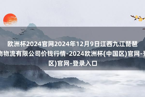 欧洲杯2024官网2024年12月9日江西九江琵琶湖农产物物流有限公司价钱行情-2024欧洲杯(中国区)官网-登录入口