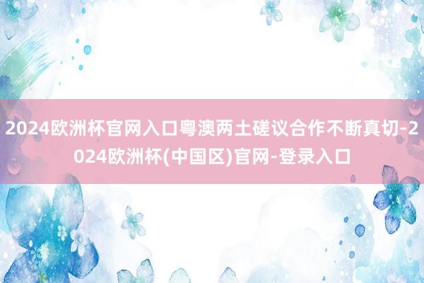 2024欧洲杯官网入口粤澳两土磋议合作不断真切-2024欧洲杯(中国区)官网-登录入口