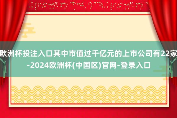 欧洲杯投注入口其中市值过千亿元的上市公司有22家-2024欧洲杯(中国区)官网-登录入口
