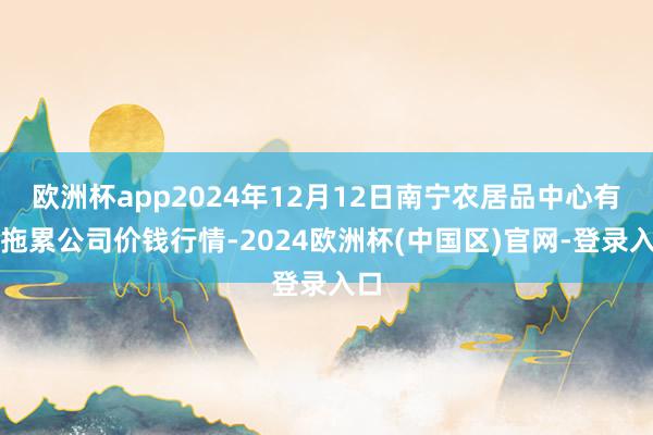 欧洲杯app2024年12月12日南宁农居品中心有限拖累公司价钱行情-2024欧洲杯(中国区)官网-登录入口