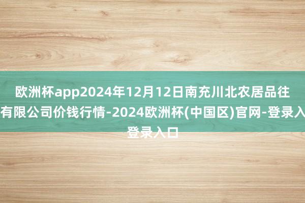 欧洲杯app2024年12月12日南充川北农居品往来有限公司价钱行情-2024欧洲杯(中国区)官网-登录入口