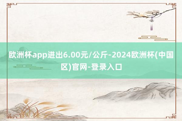 欧洲杯app进出6.00元/公斤-2024欧洲杯(中国区)官网-登录入口