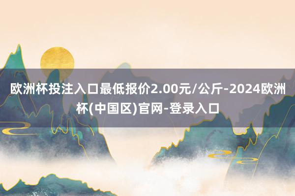 欧洲杯投注入口最低报价2.00元/公斤-2024欧洲杯(中国区)官网-登录入口