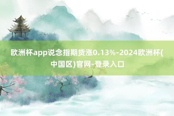 欧洲杯app说念指期货涨0.13%-2024欧洲杯(中国区)官网-登录入口