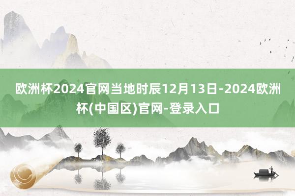 欧洲杯2024官网当地时辰12月13日-2024欧洲杯(中国区)官网-登录入口