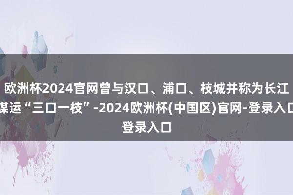欧洲杯2024官网曾与汉口、浦口、枝城并称为长江煤运“三口一枝”-2024欧洲杯(中国区)官网-登录入口