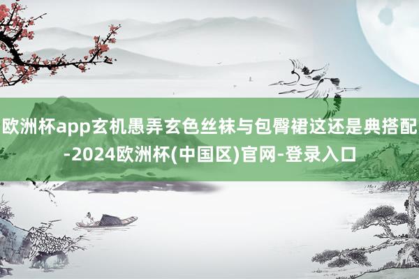 欧洲杯app玄机愚弄玄色丝袜与包臀裙这还是典搭配-2024欧洲杯(中国区)官网-登录入口