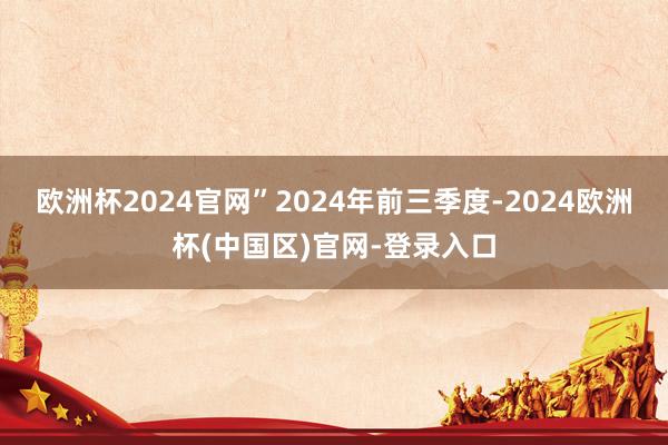 欧洲杯2024官网”2024年前三季度-2024欧洲杯(中国区)官网-登录入口