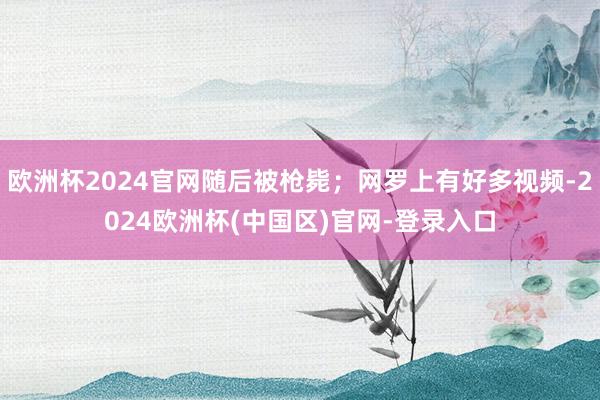 欧洲杯2024官网随后被枪毙；网罗上有好多视频-2024欧洲杯(中国区)官网-登录入口