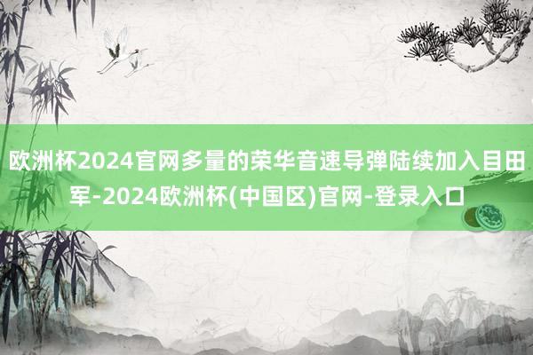 欧洲杯2024官网多量的荣华音速导弹陆续加入目田军-2024欧洲杯(中国区)官网-登录入口