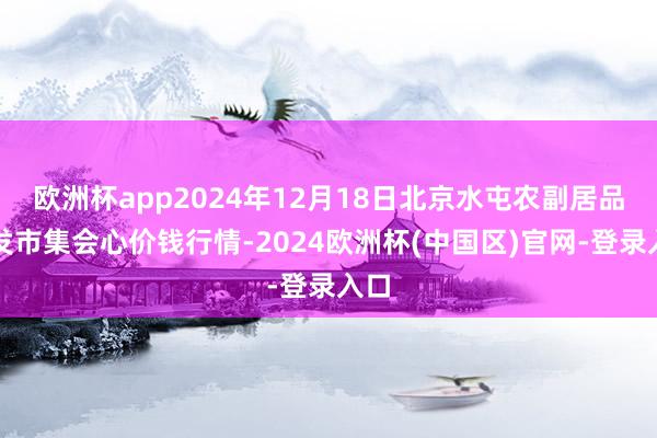 欧洲杯app2024年12月18日北京水屯农副居品批发市集会心价钱行情-2024欧洲杯(中国区)官网-登录入口