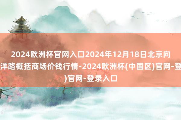 2024欧洲杯官网入口2024年12月18日北京向阳区大洋路概括商场价钱行情-2024欧洲杯(中国区)官网-登录入口