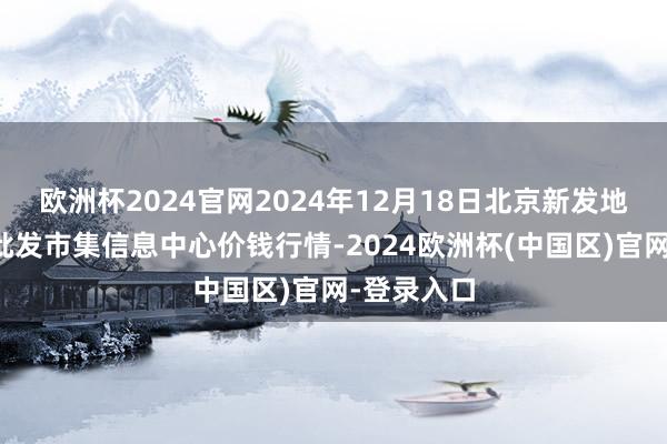 欧洲杯2024官网2024年12月18日北京新发地农副家具批发市集信息中心价钱行情-2024欧洲杯(中国区)官网-登录入口