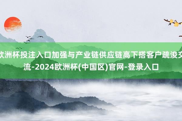 欧洲杯投注入口加强与产业链供应链高下搭客户疏浚交流-2024欧洲杯(中国区)官网-登录入口