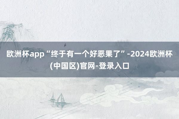 欧洲杯app“终于有一个好恶果了”-2024欧洲杯(中国区)官网-登录入口