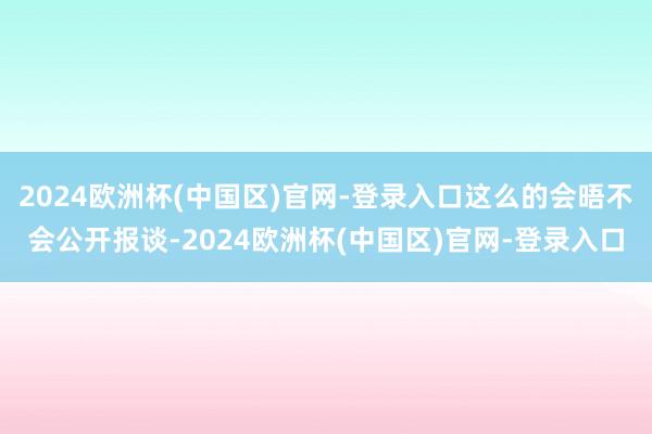 2024欧洲杯(中国区)官网-登录入口这么的会晤不会公开报谈-2024欧洲杯(中国区)官网-登录入口