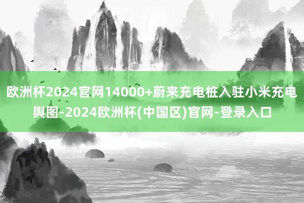 欧洲杯2024官网14000+蔚来充电桩入驻小米充电舆图-2024欧洲杯(中国区)官网-登录入口