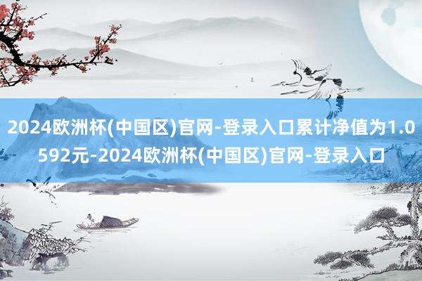 2024欧洲杯(中国区)官网-登录入口累计净值为1.0592元-2024欧洲杯(中国区)官网-登录入口