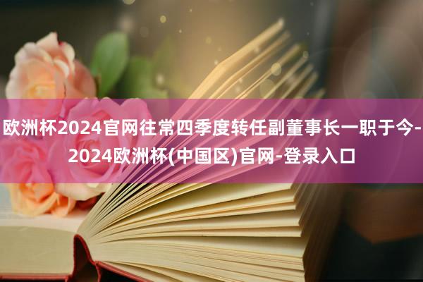 欧洲杯2024官网往常四季度转任副董事长一职于今-2024欧洲杯(中国区)官网-登录入口