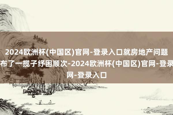 2024欧洲杯(中国区)官网-登录入口就房地产问题也发布了一揽子纾困顺次-2024欧洲杯(中国区)官网-登录入口