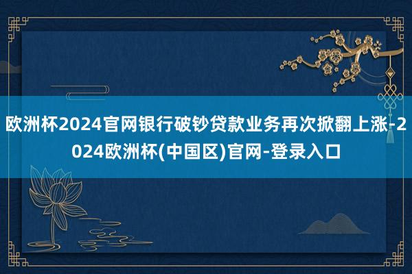 欧洲杯2024官网银行破钞贷款业务再次掀翻上涨-2024欧洲杯(中国区)官网-登录入口