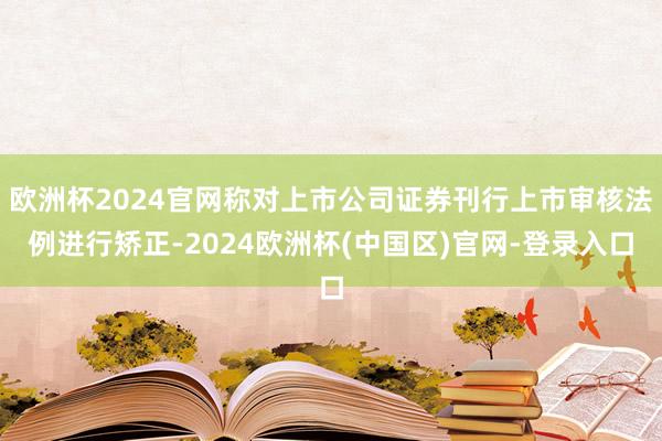 欧洲杯2024官网称对上市公司证券刊行上市审核法例进行矫正-2024欧洲杯(中国区)官网-登录入口