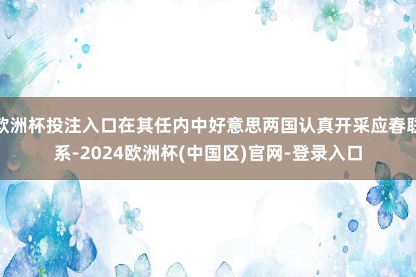 欧洲杯投注入口在其任内中好意思两国认真开采应春联系-2024欧洲杯(中国区)官网-登录入口