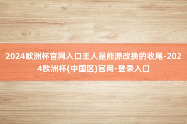 2024欧洲杯官网入口王人是能源改换的收尾-2024欧洲杯(中国区)官网-登录入口