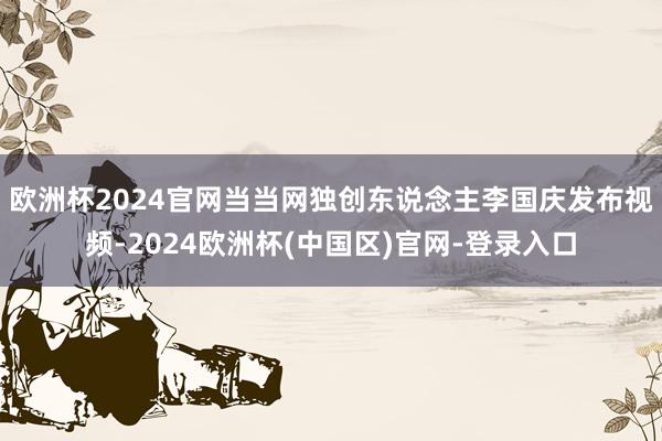 欧洲杯2024官网当当网独创东说念主李国庆发布视频-2024欧洲杯(中国区)官网-登录入口