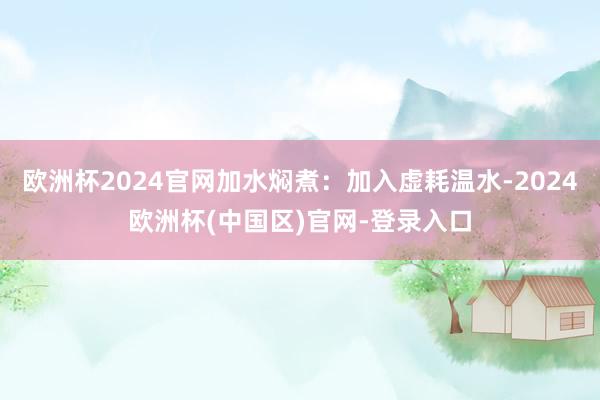 欧洲杯2024官网加水焖煮：加入虚耗温水-2024欧洲杯(中国区)官网-登录入口