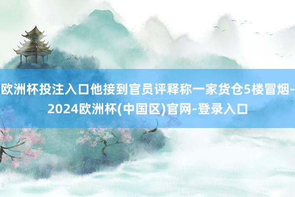 欧洲杯投注入口他接到官员评释称一家货仓5楼冒烟-2024欧洲杯(中国区)官网-登录入口