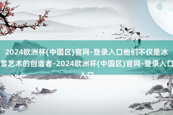 2024欧洲杯(中国区)官网-登录入口他们不仅是冰雪艺术的创造者-2024欧洲杯(中国区)官网-登录入口