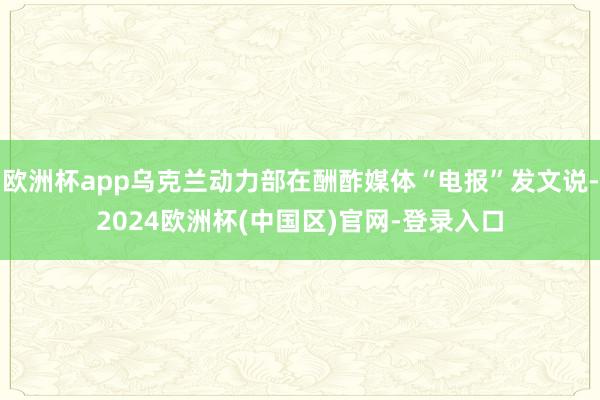 欧洲杯app乌克兰动力部在酬酢媒体“电报”发文说-2024欧洲杯(中国区)官网-登录入口