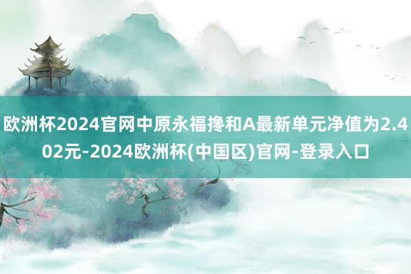 欧洲杯2024官网中原永福搀和A最新单元净值为2.402元-2024欧洲杯(中国区)官网-登录入口