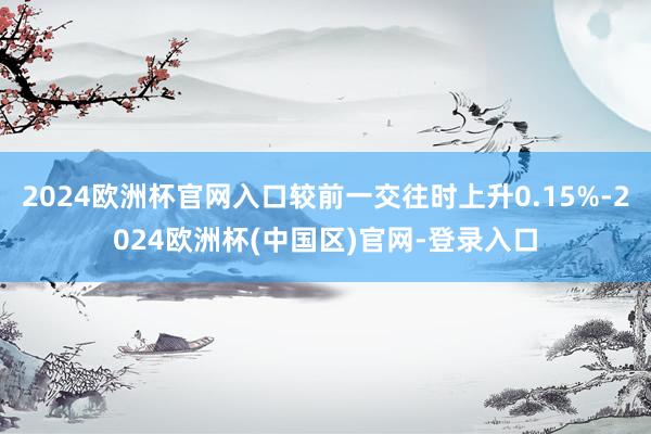 2024欧洲杯官网入口较前一交往时上升0.15%-2024欧洲杯(中国区)官网-登录入口
