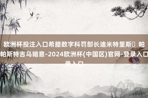 欧洲杯投注入口　　希腊数字科罚部长迪米特里斯・帕帕斯特吉乌暗意-2024欧洲杯(中国区)官网-登录入口