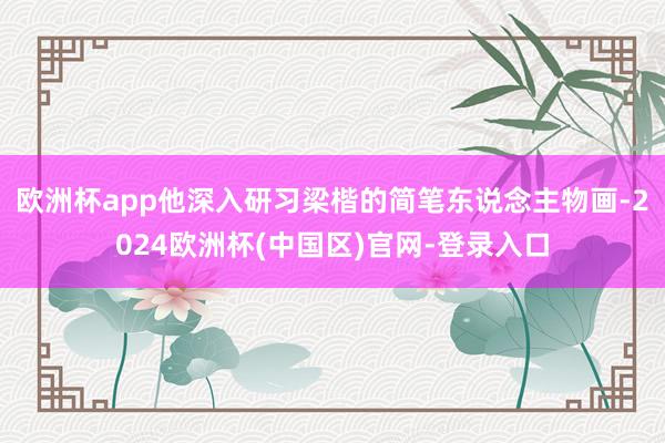 欧洲杯app他深入研习梁楷的简笔东说念主物画-2024欧洲杯(中国区)官网-登录入口