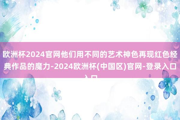 欧洲杯2024官网他们用不同的艺术神色再现红色经典作品的魔力-2024欧洲杯(中国区)官网-登录入口