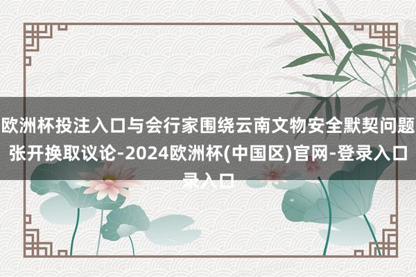欧洲杯投注入口与会行家围绕云南文物安全默契问题张开换取议论-2024欧洲杯(中国区)官网-登录入口