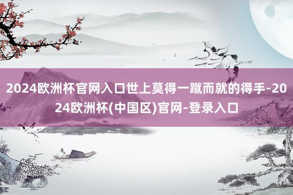 2024欧洲杯官网入口世上莫得一蹴而就的得手-2024欧洲杯(中国区)官网-登录入口