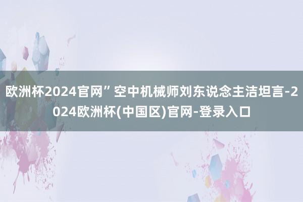 欧洲杯2024官网”空中机械师刘东说念主洁坦言-2024欧洲杯(中国区)官网-登录入口