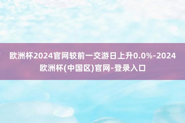 欧洲杯2024官网较前一交游日上升0.0%-2024欧洲杯(中国区)官网-登录入口