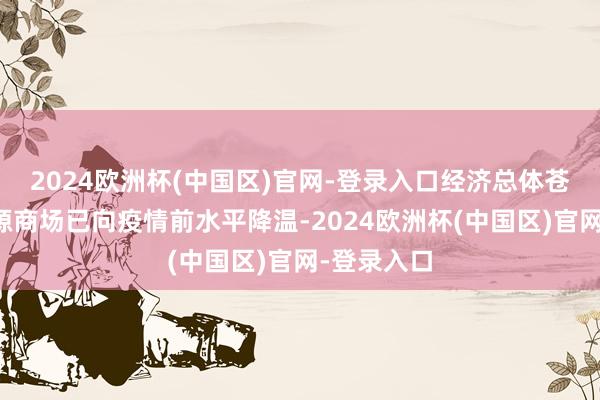 2024欧洲杯(中国区)官网-登录入口经济总体苍劲且劳能源商场已向疫情前水平降温-2024欧洲杯(中国区)官网-登录入口